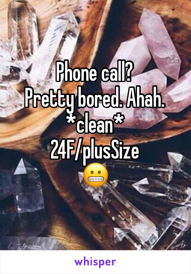 Phone call? 
Pretty bored. Ahah. 
*clean*
24F/plusSize
😬