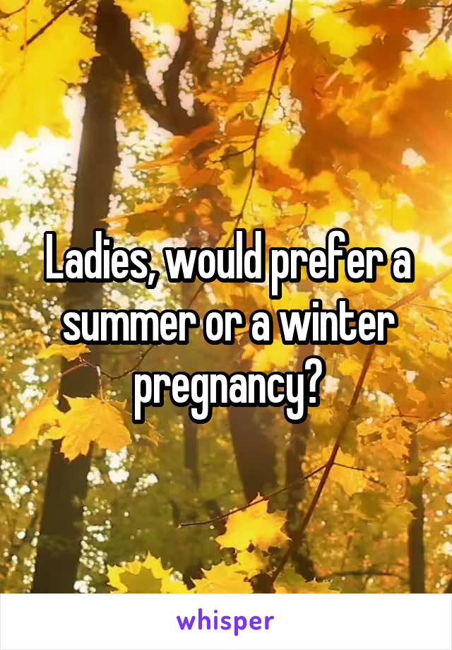 Ladies, would prefer a summer or a winter pregnancy?