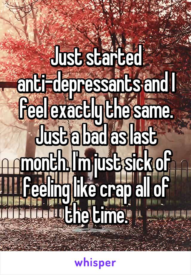 Just started anti-depressants and I feel exactly the same. Just a bad as last month. I'm just sick of feeling like crap all of the time.