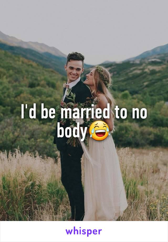 I'd be married to no body😂