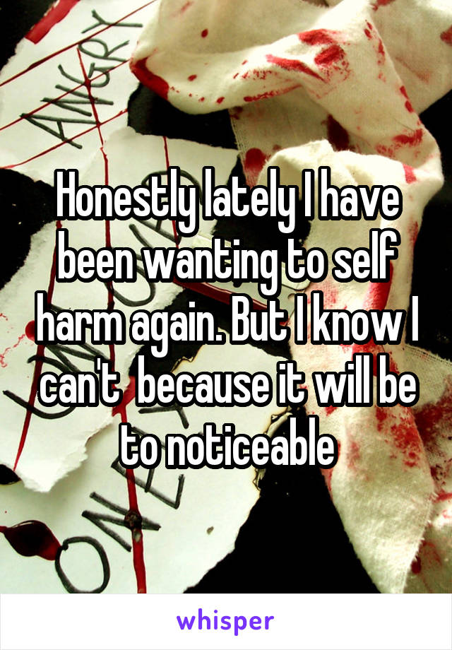 Honestly lately I have been wanting to self harm again. But I know I can't  because it will be to noticeable