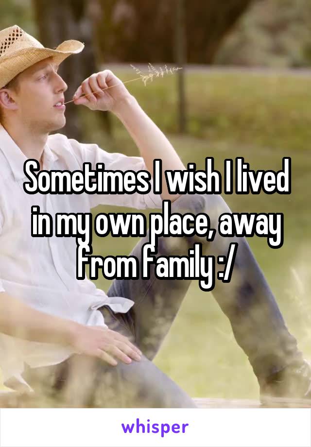 Sometimes I wish I lived in my own place, away from family :/