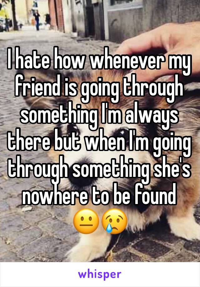 I hate how whenever my friend is going through something I'm always there but when I'm going through something she's nowhere to be found 
😐😢