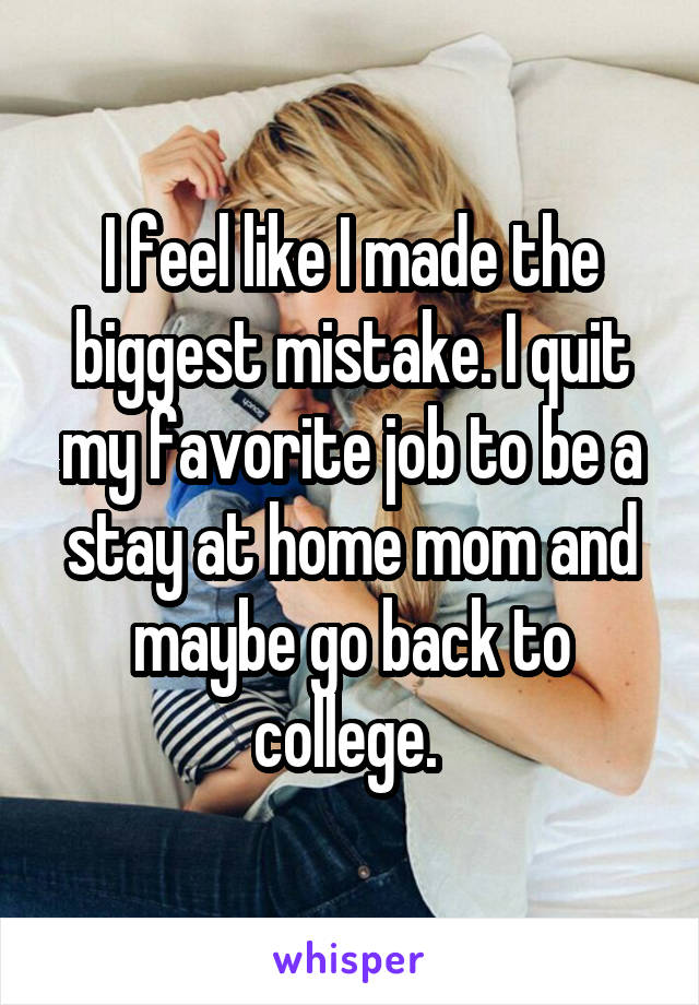 I feel like I made the biggest mistake. I quit my favorite job to be a stay at home mom and maybe go back to college. 