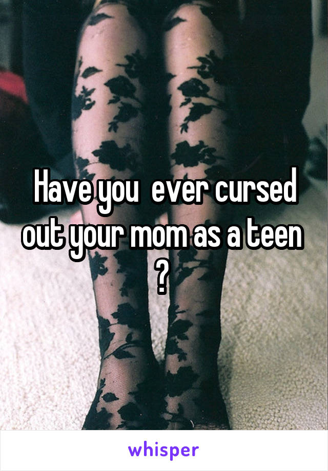 Have you  ever cursed out your mom as a teen  ? 