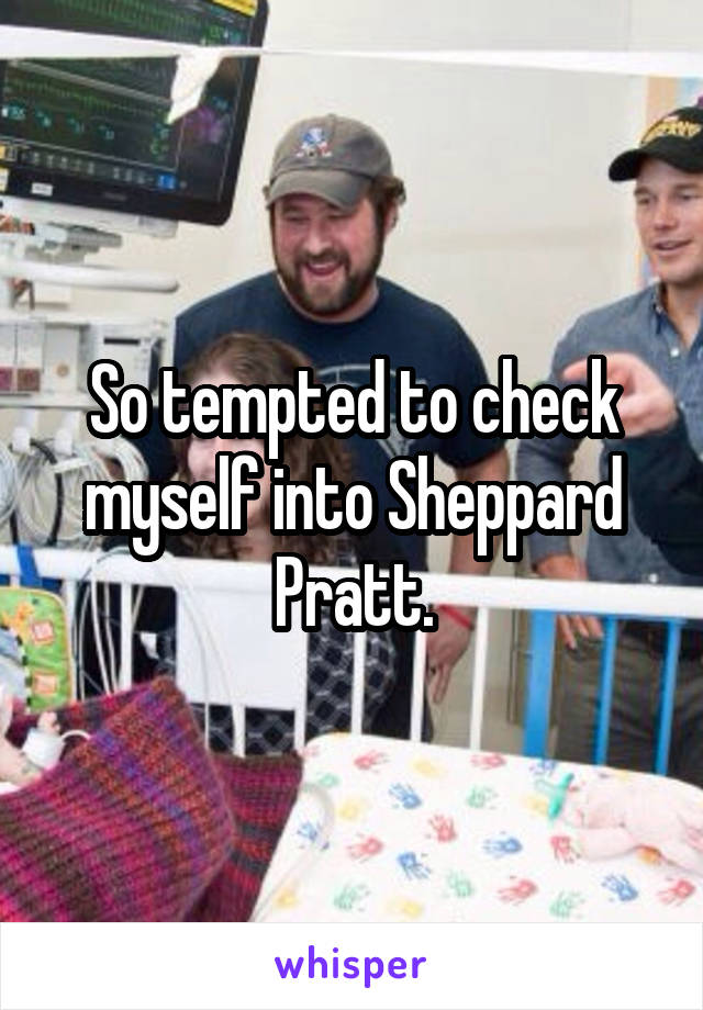 So tempted to check myself into Sheppard Pratt.