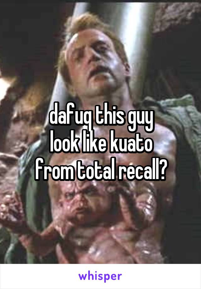 dafuq this guy
look like kuato
from total recall?