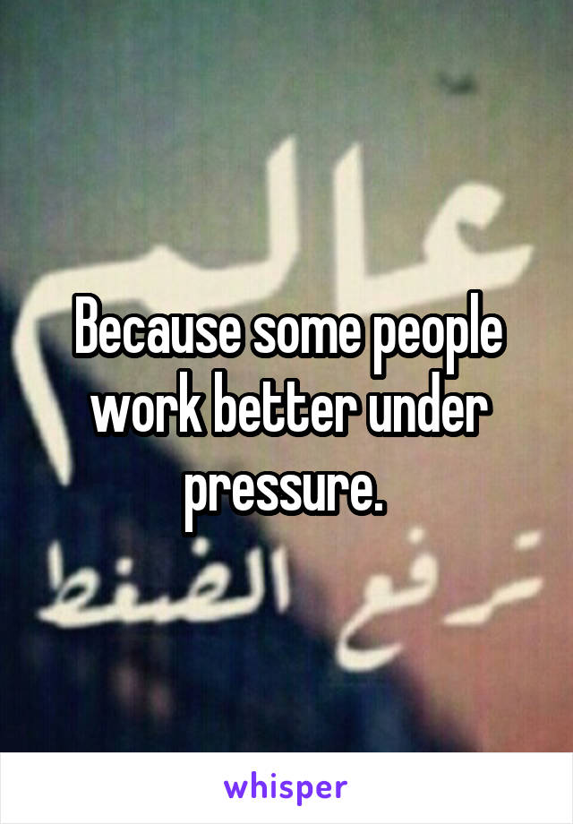 Because some people work better under pressure. 