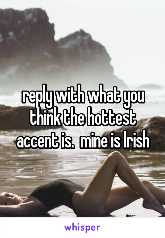 reply with what you think the hottest accent is.  mine is Irish