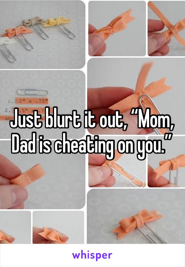 Just blurt it out, “Mom, Dad is cheating on you.”