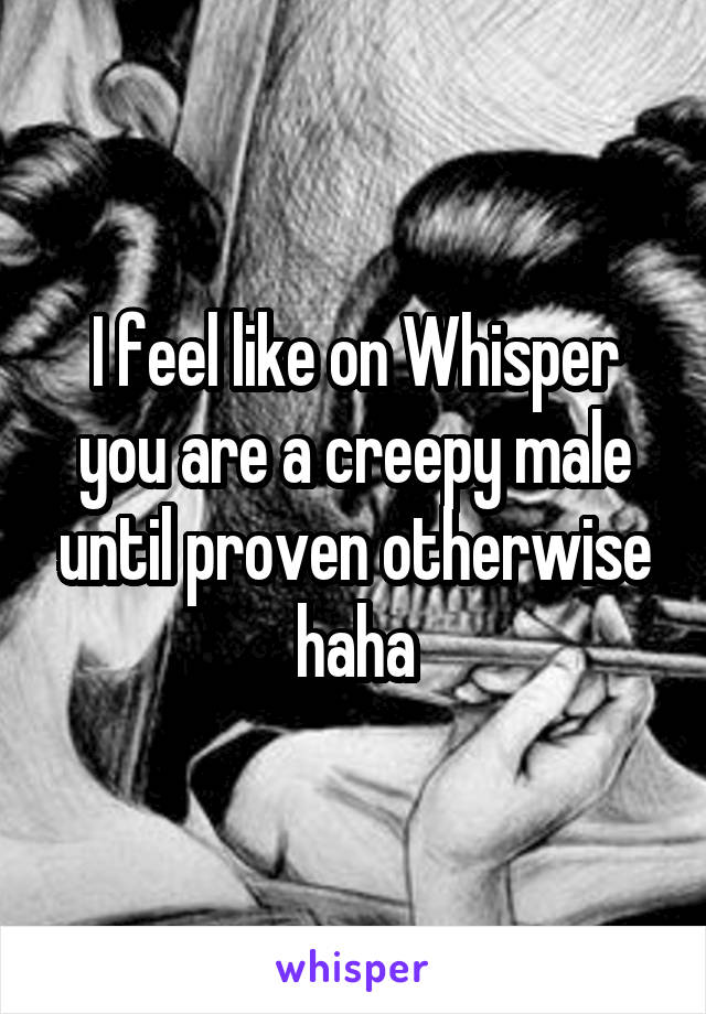 I feel like on Whisper you are a creepy male until proven otherwise haha