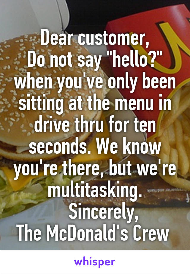 Dear customer,
Do not say "hello?" when you've only been sitting at the menu in drive thru for ten seconds. We know you're there, but we're multitasking.
     Sincerely, 
The McDonald's Crew 