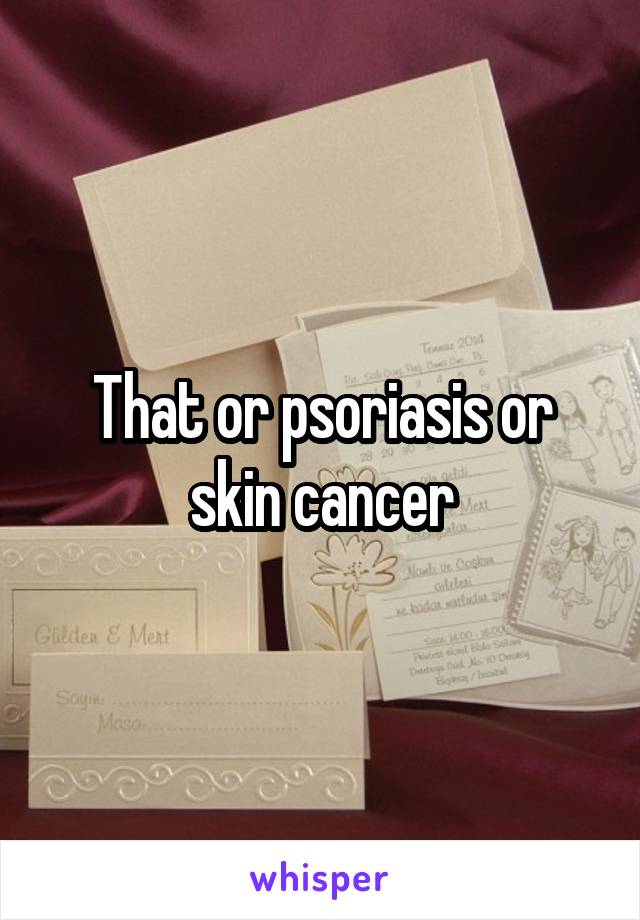 That or psoriasis or skin cancer