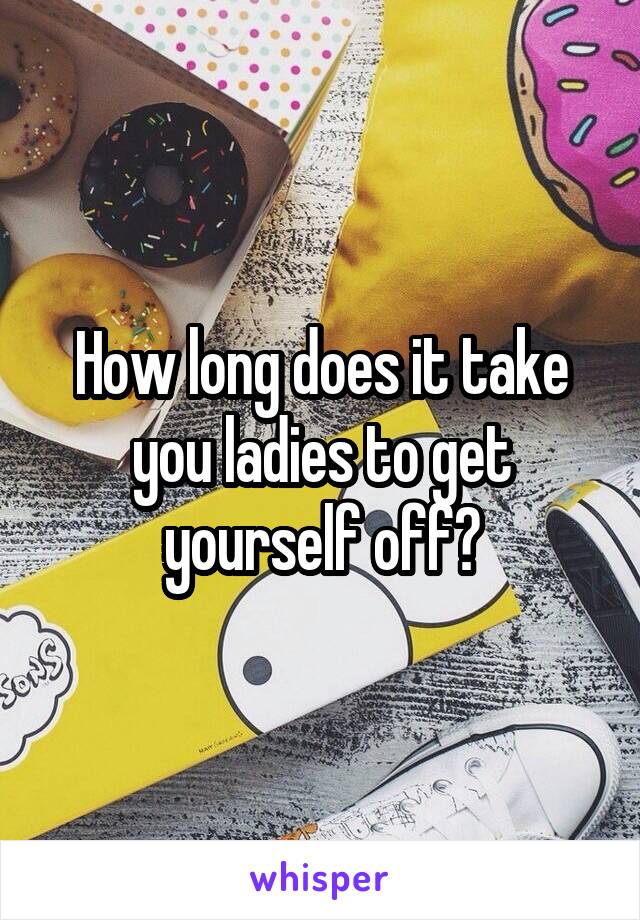 How long does it take you ladies to get yourself off?