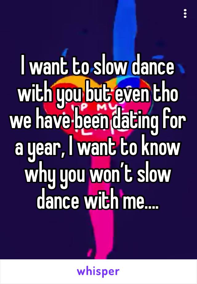 I want to slow dance with you but even tho we have been dating for a year, I want to know why you won’t slow dance with me....