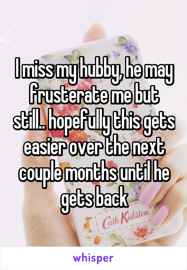 I miss my hubby, he may frusterate me but still.. hopefully this gets easier over the next couple months until he gets back