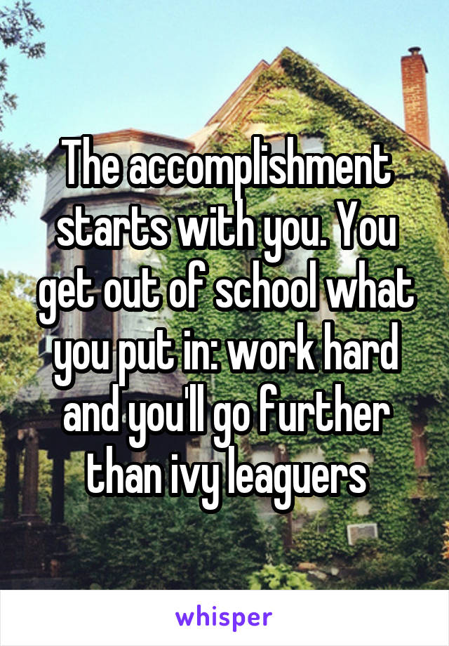 The accomplishment starts with you. You get out of school what you put in: work hard and you'll go further than ivy leaguers