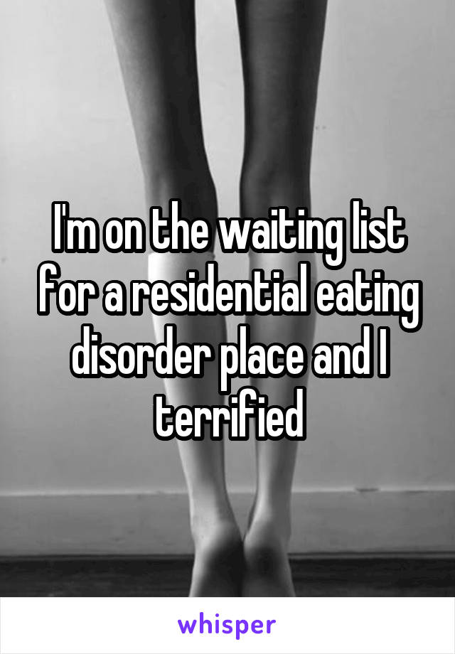 I'm on the waiting list for a residential eating disorder place and I terrified