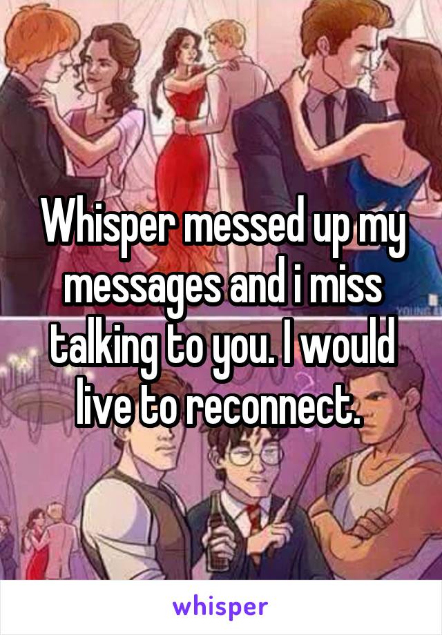 Whisper messed up my messages and i miss talking to you. I would live to reconnect. 