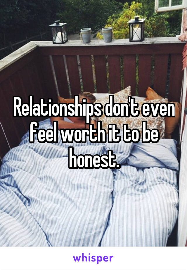 Relationships don't even feel worth it to be honest.