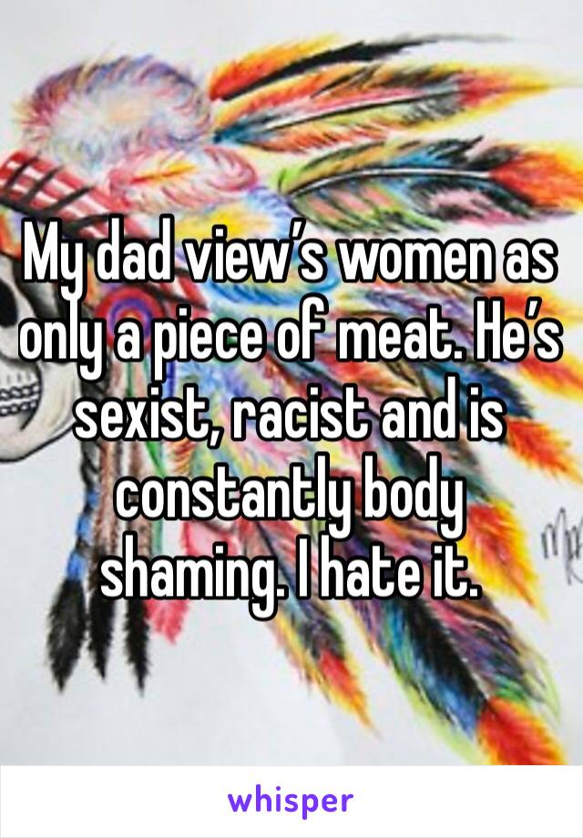 My dad view’s women as only a piece of meat. He’s sexist, racist and is constantly body shaming. I hate it.
