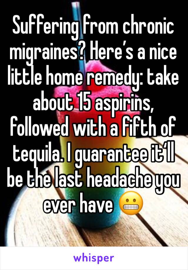 Suffering from chronic migraines? Here’s a nice little home remedy: take about 15 aspirins, followed with a fifth of tequila. I guarantee it‘ll be the last headache you ever have 😬