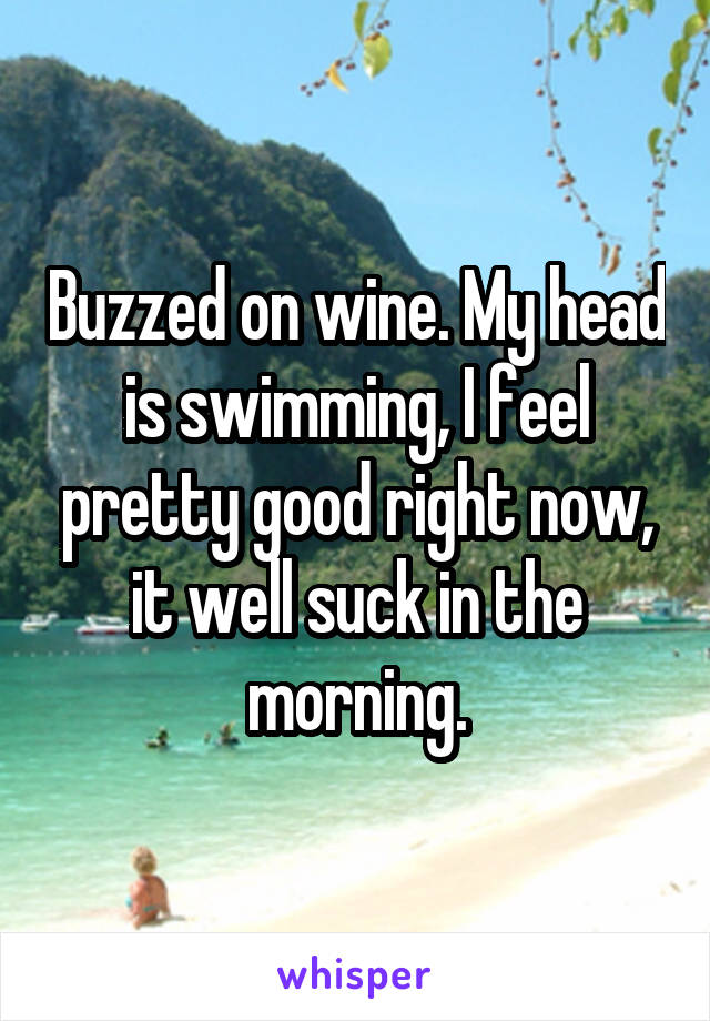 Buzzed on wine. My head is swimming, I feel pretty good right now, it well suck in the morning.