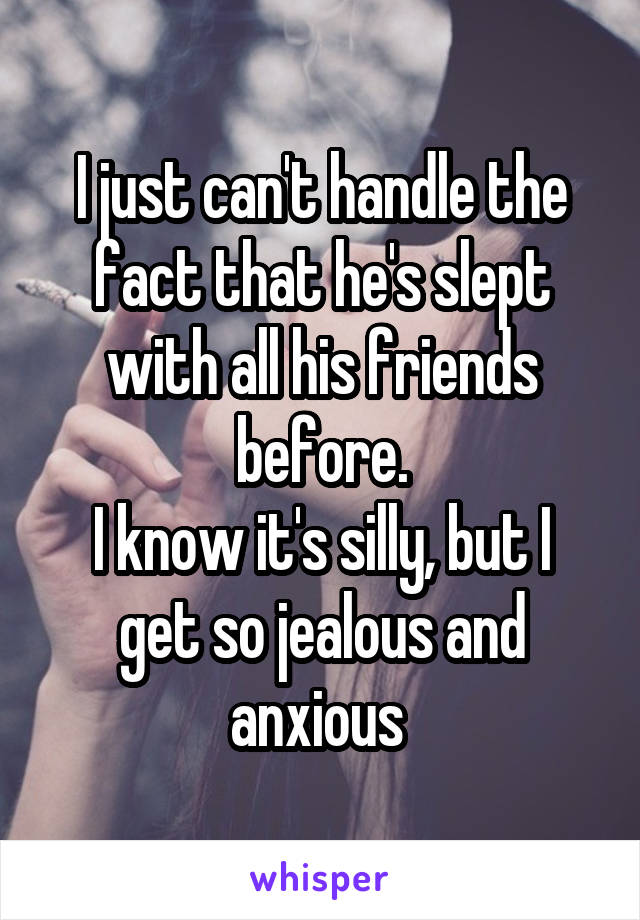 I just can't handle the fact that he's slept with all his friends before.
I know it's silly, but I get so jealous and anxious 