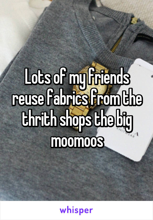 Lots of my friends reuse fabrics from the thrith shops the big moomoos