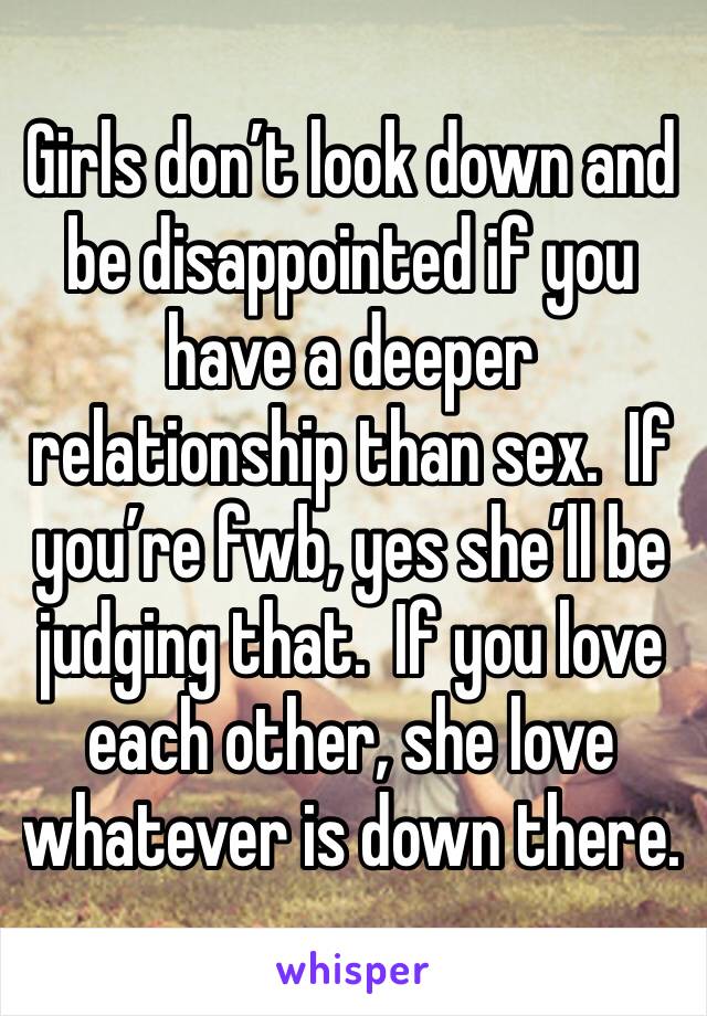 Girls don’t look down and be disappointed if you have a deeper relationship than sex.  If you’re fwb, yes she’ll be judging that.  If you love each other, she love whatever is down there. 