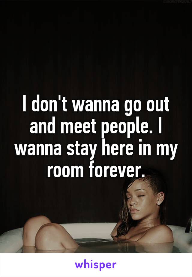 I don't wanna go out and meet people. I wanna stay here in my room forever.