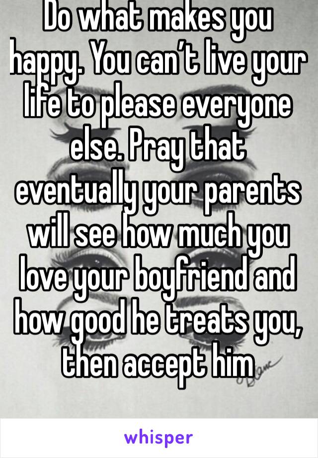 Do what makes you happy. You can’t live your life to please everyone else. Pray that eventually your parents will see how much you love your boyfriend and how good he treats you, then accept him