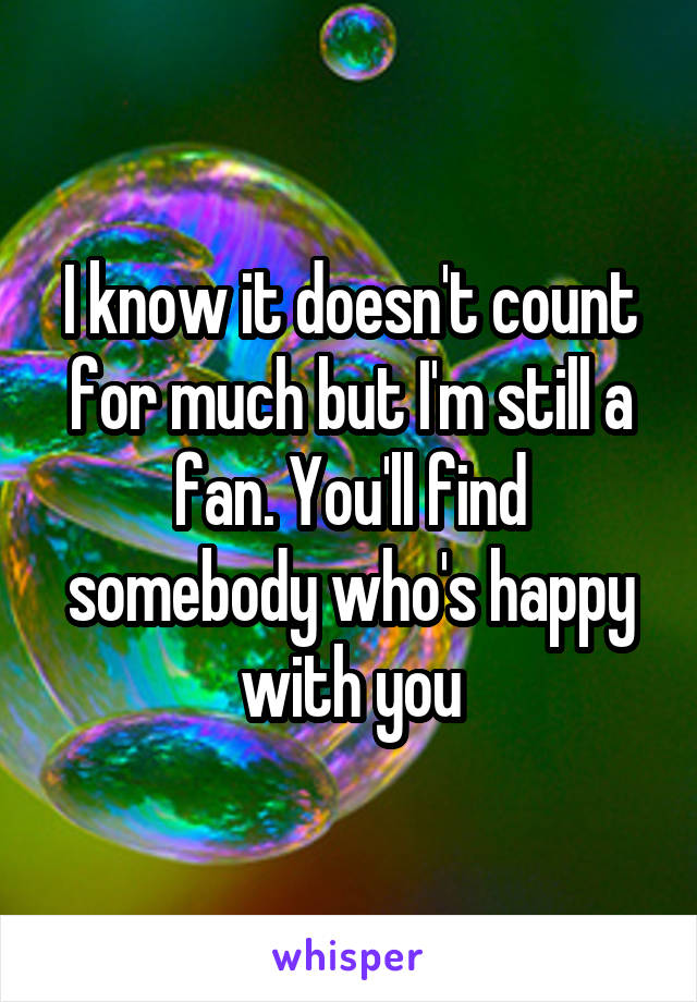 I know it doesn't count for much but I'm still a fan. You'll find somebody who's happy with you