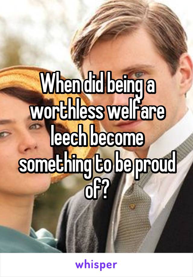 When did being a worthless welfare leech become something to be proud of?