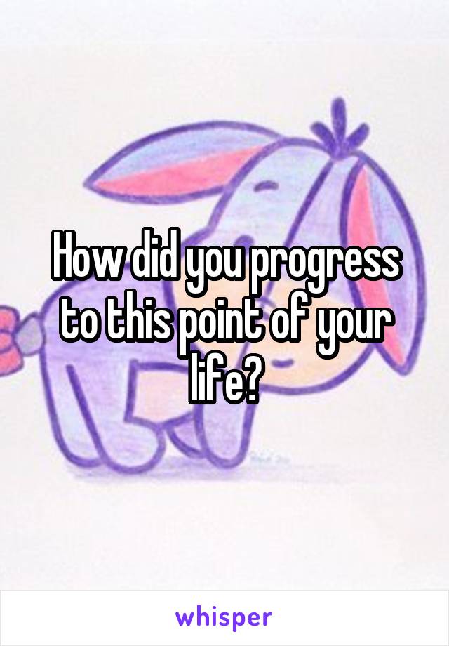 How did you progress to this point of your life?
