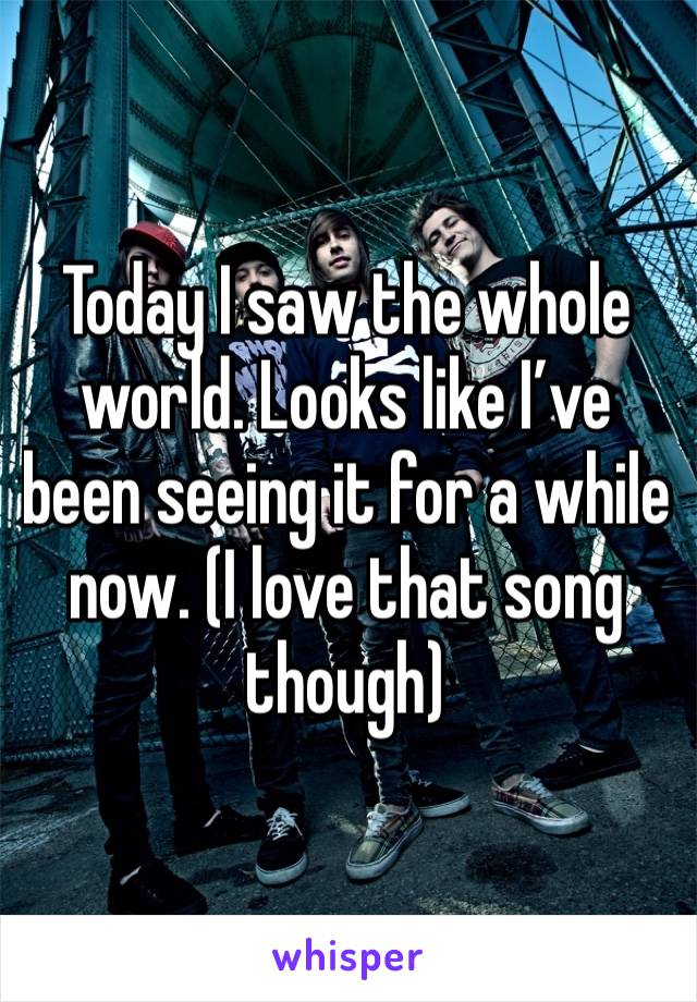Today I saw the whole world. Looks like I’ve been seeing it for a while now. (I love that song though) 