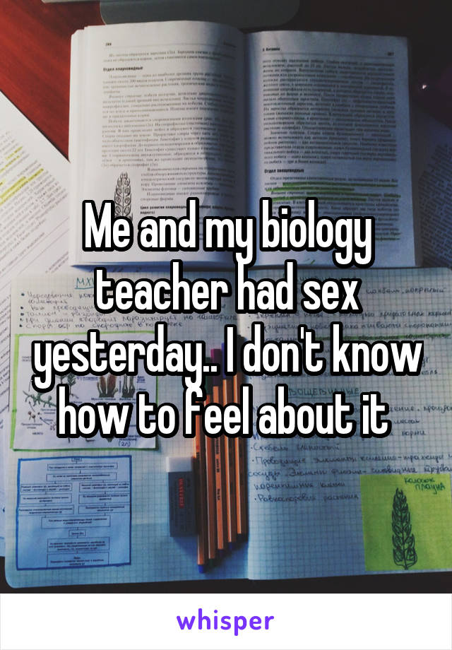 Me and my biology teacher had sex yesterday.. I don't know how to feel about it 