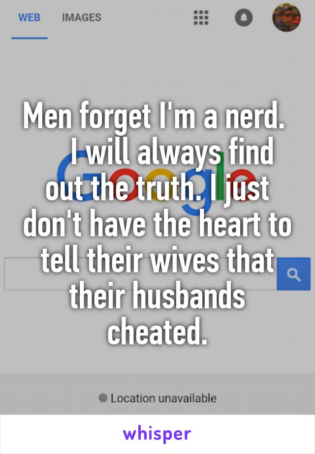 Men forget I'm a nerd.      I will always find out the truth. I just don't have the heart to tell their wives that their husbands cheated.