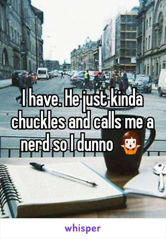 I have. He just kinda chuckles and calls me a nerd so I dunno 🤷‍♀️