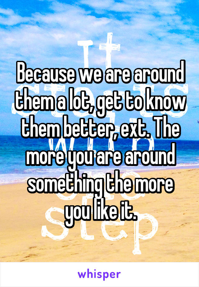 Because we are around them a lot, get to know them better, ext. The more you are around something the more you like it.
