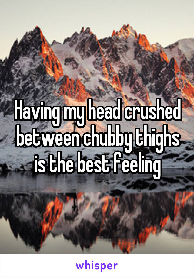 Having my head crushed between chubby thighs is the best feeling