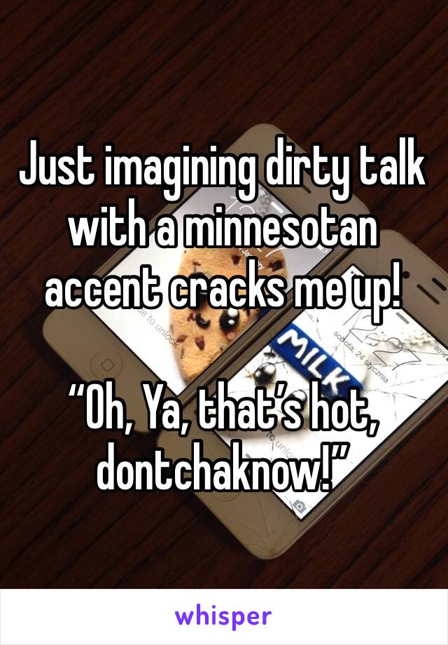 Just imagining dirty talk with a minnesotan accent cracks me up!

“Oh, Ya, that’s hot, dontchaknow!”