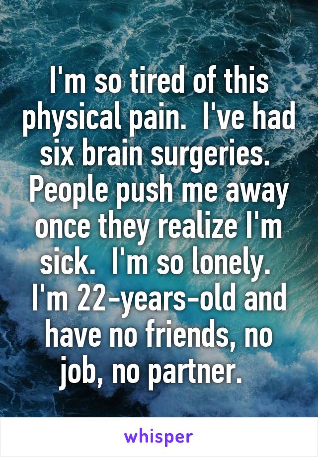 I'm so tired of this physical pain.  I've had six brain surgeries.  People push me away once they realize I'm sick.  I'm so lonely.  I'm 22-years-old and have no friends, no job, no partner.  