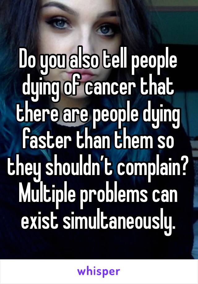 Do you also tell people dying of cancer that there are people dying faster than them so they shouldn’t complain?Multiple problems can exist simultaneously.