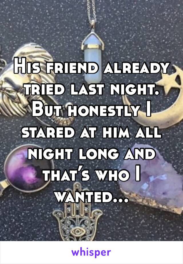 His friend already tried last night. But honestly I stared at him all night long and that’s who I wanted...