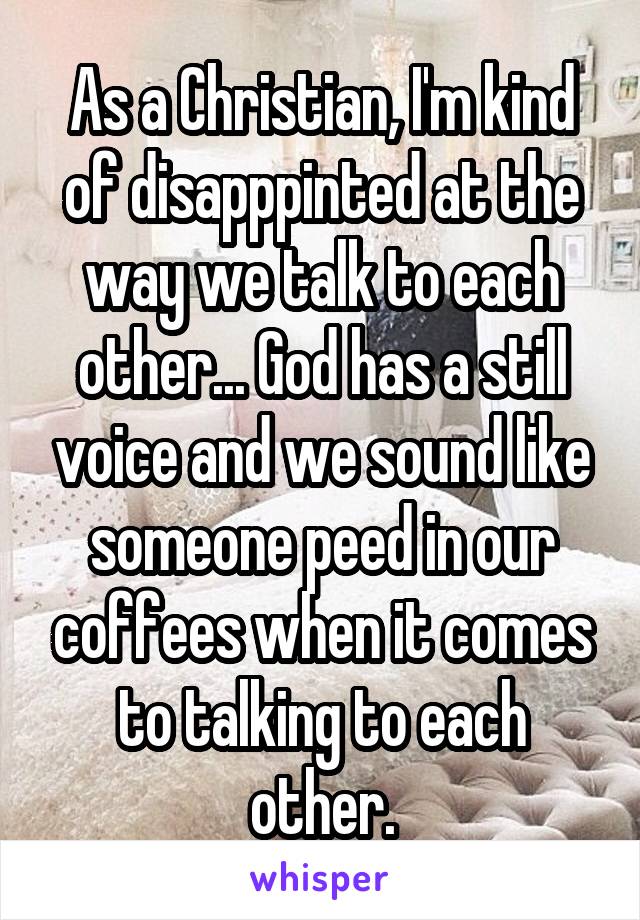 As a Christian, I'm kind of disapppinted at the way we talk to each other... God has a still voice and we sound like someone peed in our coffees when it comes to talking to each other.