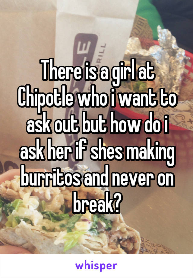 There is a girl at Chipotle who i want to ask out but how do i ask her if shes making burritos and never on break?