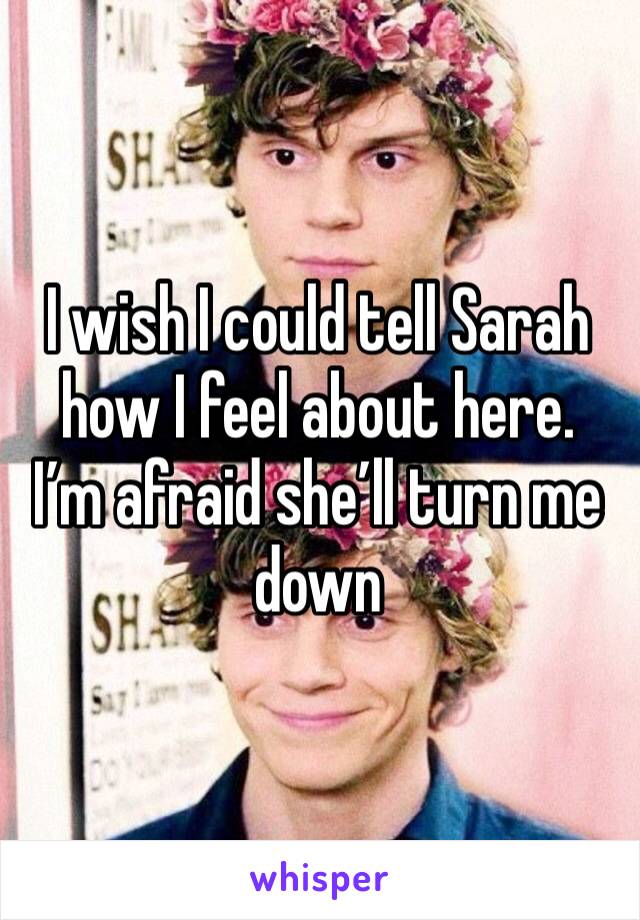 I wish I could tell Sarah how I feel about here.  I’m afraid she’ll turn me down 