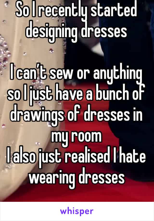 So I recently started designing dresses 

I can’t sew or anything so I just have a bunch of drawings of dresses in my room
I also just realised I hate wearing dresses