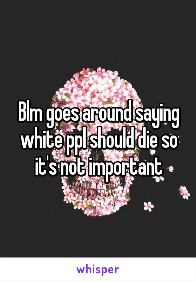 Blm goes around saying white ppl should die so it's not important
